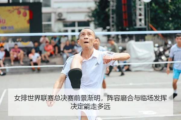 女排世界联赛总决赛前景渐明，阵容磨合与临场发挥决定能走多远